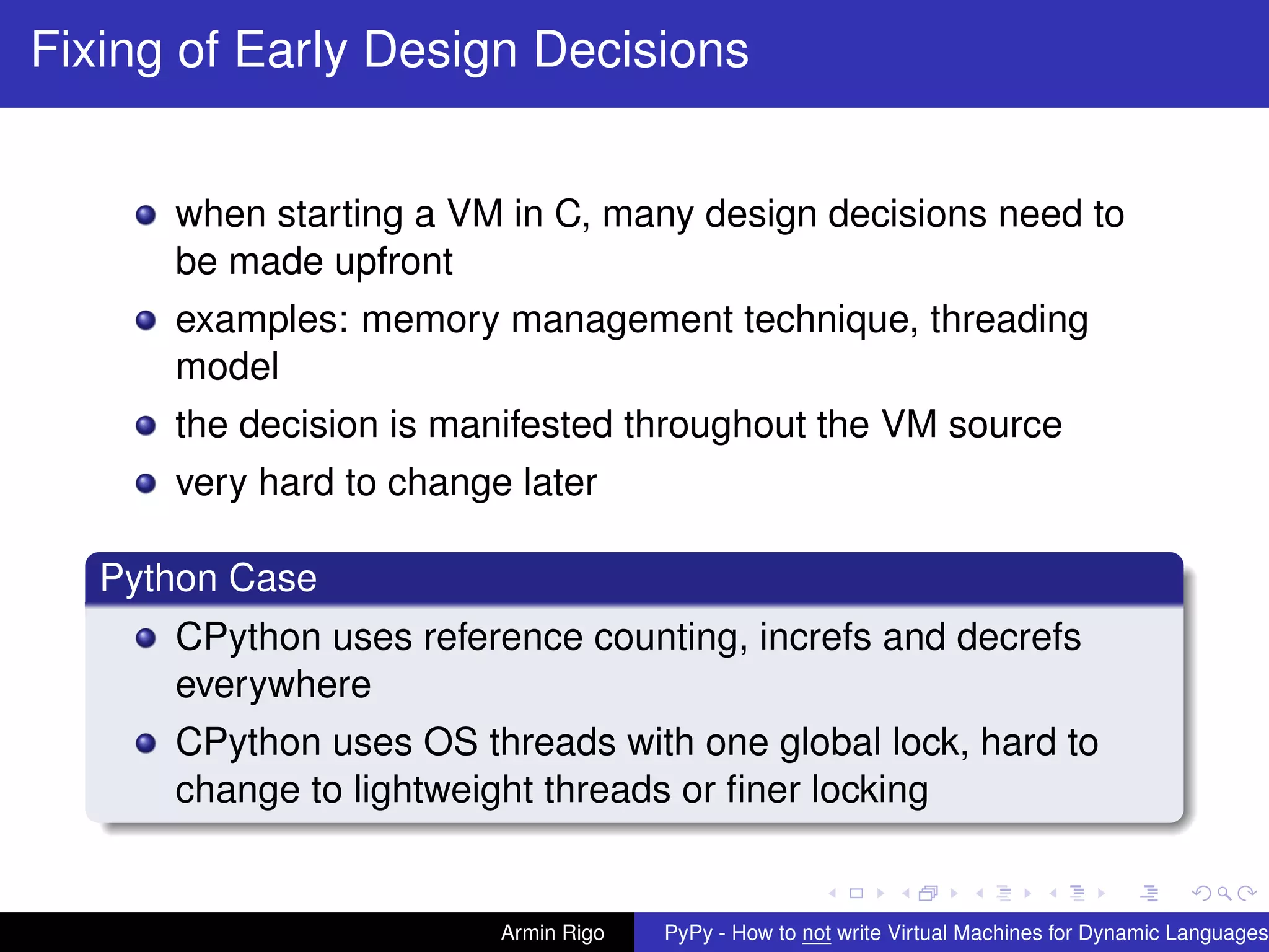pypy-logo
Fixing of Early Design Decisions
when starting a VM in C, many design decisions need to
be made upfront
examples: memory management technique, threading
model
the decision is manifested throughout the VM source
very hard to change later
Python Case
CPython uses reference counting, increfs and decrefs
everywhere
CPython uses OS threads with one global lock, hard to
change to lightweight threads or ﬁner locking
Armin Rigo PyPy - How to not write Virtual Machines for Dynamic Languages
 