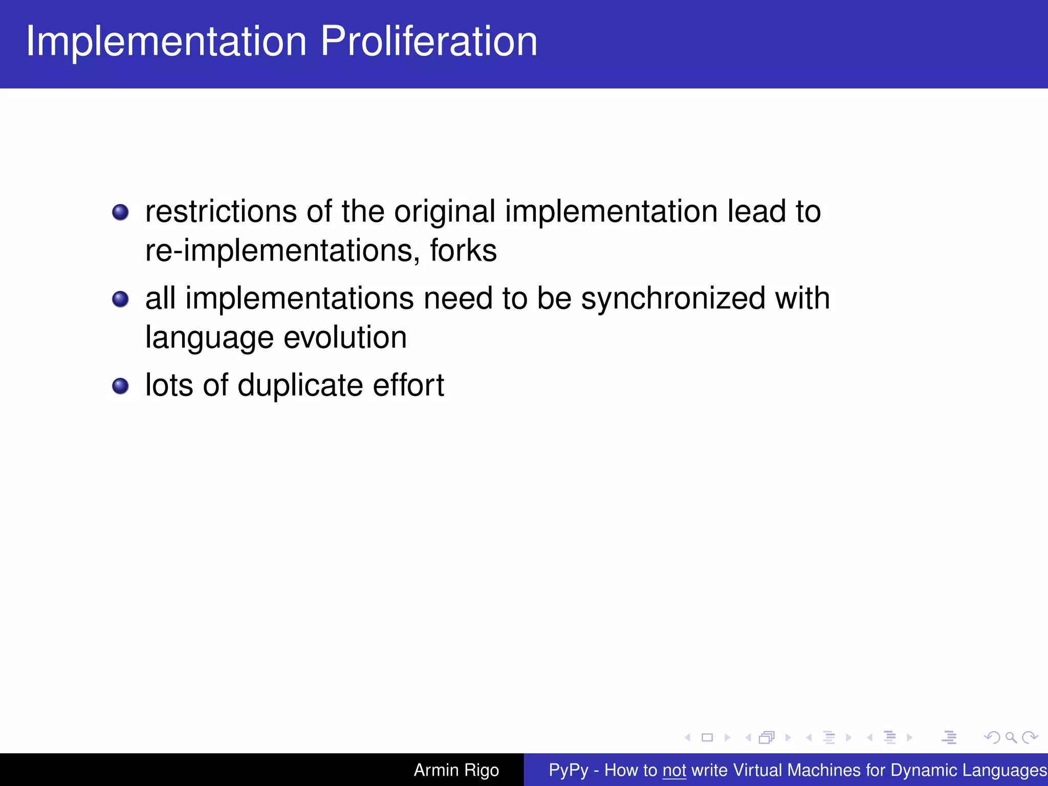 pypy-logo
Implementation Proliferation
restrictions of the original implementation lead to
re-implementations, forks
all implementations need to be synchronized with
language evolution
lots of duplicate effort
Armin Rigo PyPy - How to not write Virtual Machines for Dynamic Languages
 