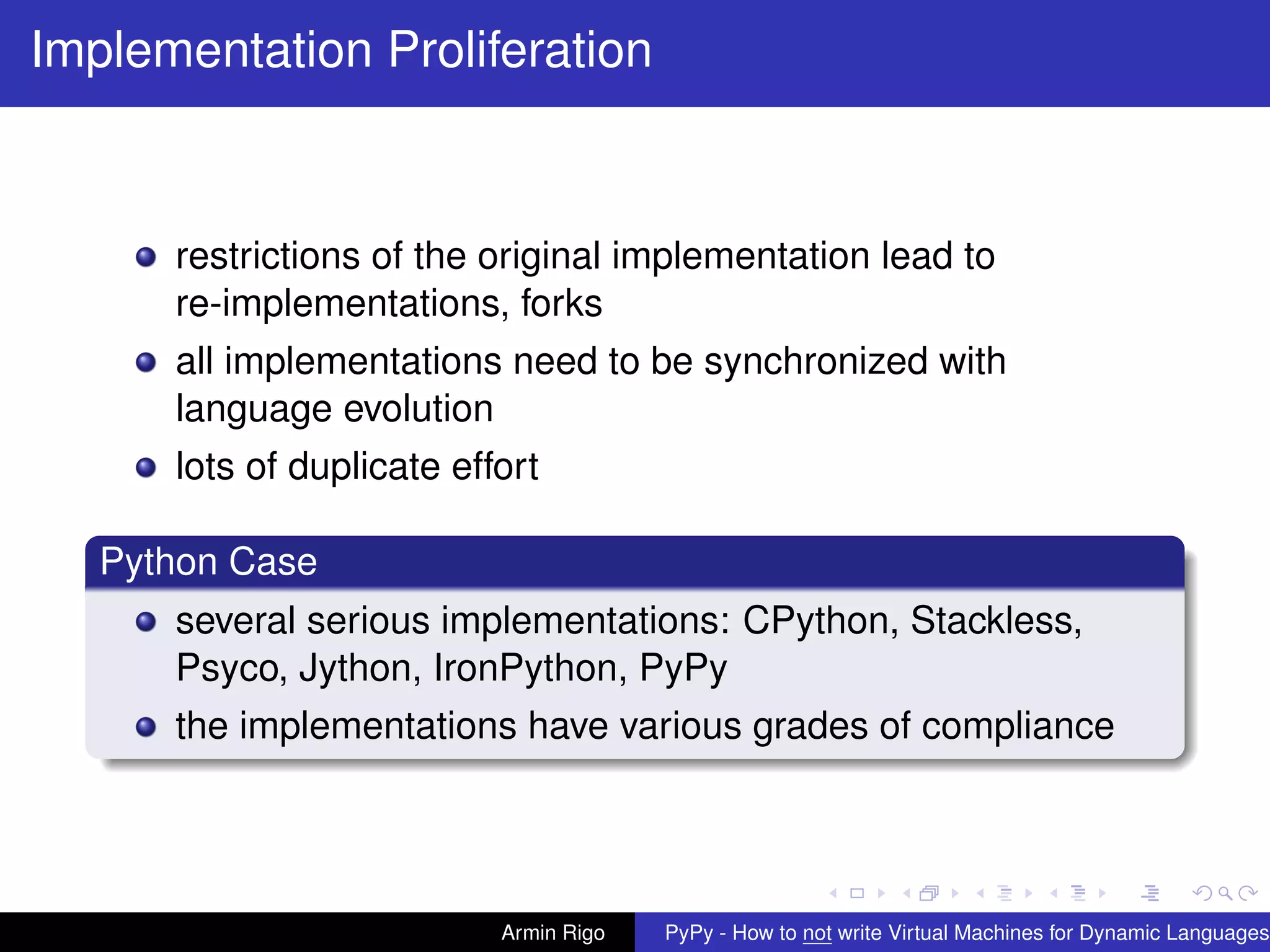 pypy-logo
Implementation Proliferation
restrictions of the original implementation lead to
re-implementations, forks
all implementations need to be synchronized with
language evolution
lots of duplicate effort
Python Case
several serious implementations: CPython, Stackless,
Psyco, Jython, IronPython, PyPy
the implementations have various grades of compliance
Armin Rigo PyPy - How to not write Virtual Machines for Dynamic Languages
 