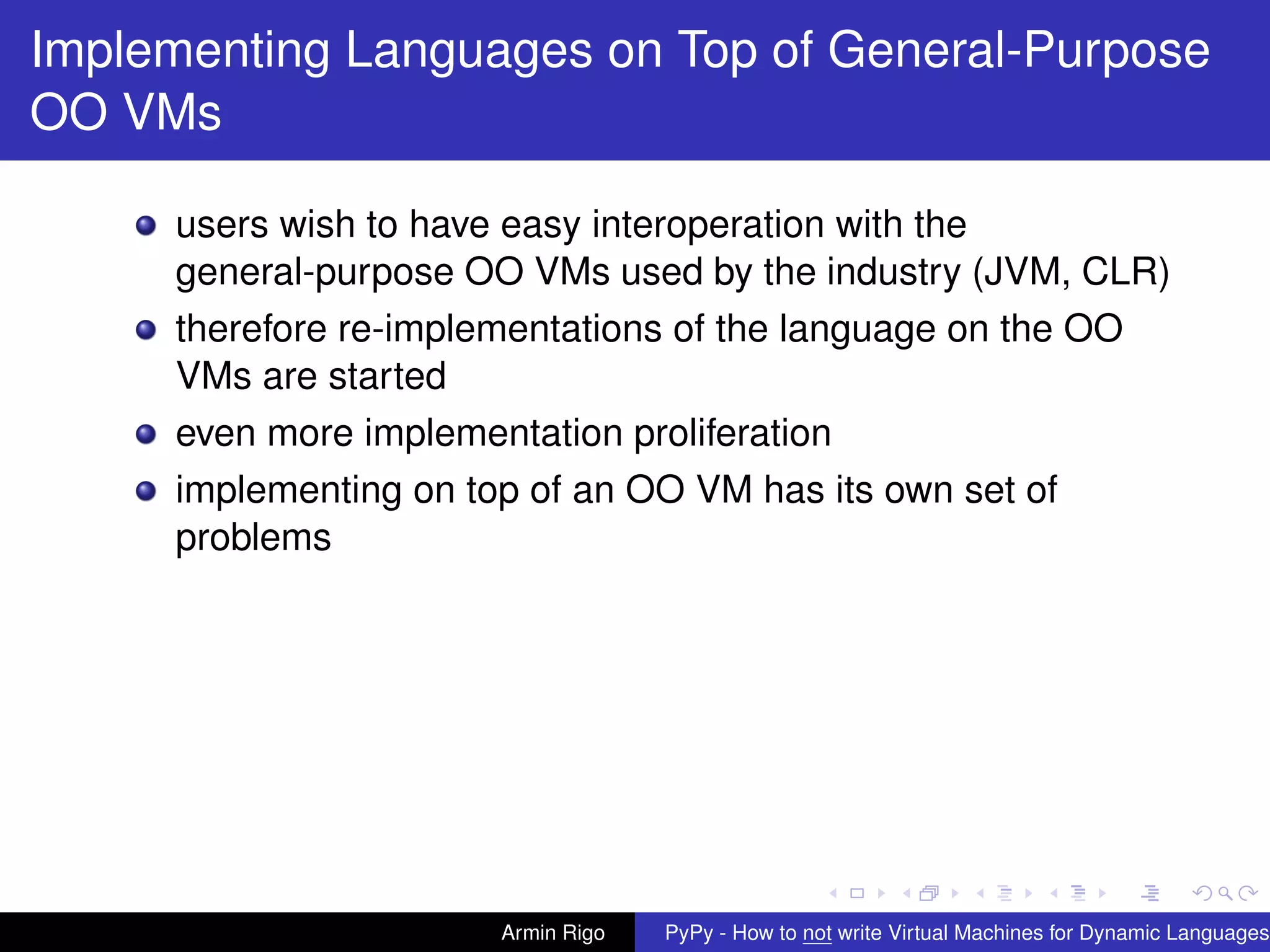 pypy-logo
Implementing Languages on Top of General-Purpose
OO VMs
users wish to have easy interoperation with the
general-purpose OO VMs used by the industry (JVM, CLR)
therefore re-implementations of the language on the OO
VMs are started
even more implementation proliferation
implementing on top of an OO VM has its own set of
problems
Armin Rigo PyPy - How to not write Virtual Machines for Dynamic Languages
 