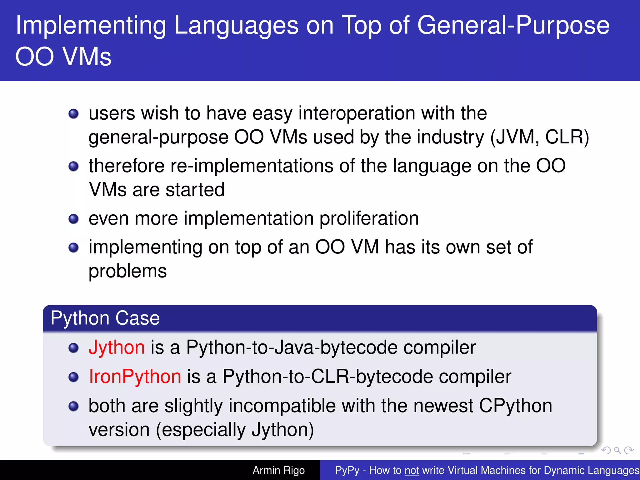 pypy-logo
Implementing Languages on Top of General-Purpose
OO VMs
users wish to have easy interoperation with the
general-purpose OO VMs used by the industry (JVM, CLR)
therefore re-implementations of the language on the OO
VMs are started
even more implementation proliferation
implementing on top of an OO VM has its own set of
problems
Python Case
Jython is a Python-to-Java-bytecode compiler
IronPython is a Python-to-CLR-bytecode compiler
both are slightly incompatible with the newest CPython
version (especially Jython)
Armin Rigo PyPy - How to not write Virtual Machines for Dynamic Languages
 