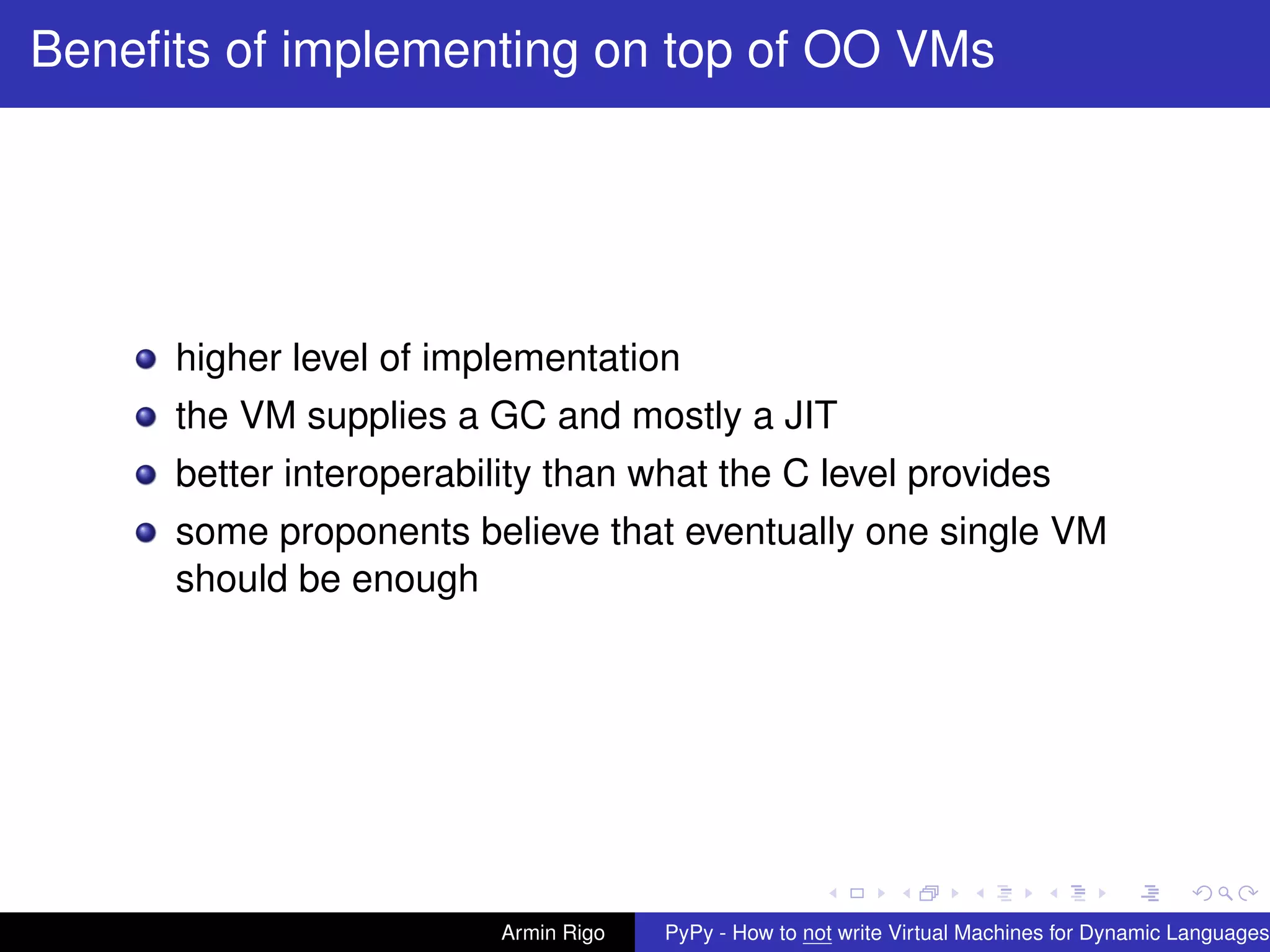 pypy-logo
Beneﬁts of implementing on top of OO VMs
higher level of implementation
the VM supplies a GC and mostly a JIT
better interoperability than what the C level provides
some proponents believe that eventually one single VM
should be enough
Armin Rigo PyPy - How to not write Virtual Machines for Dynamic Languages
 