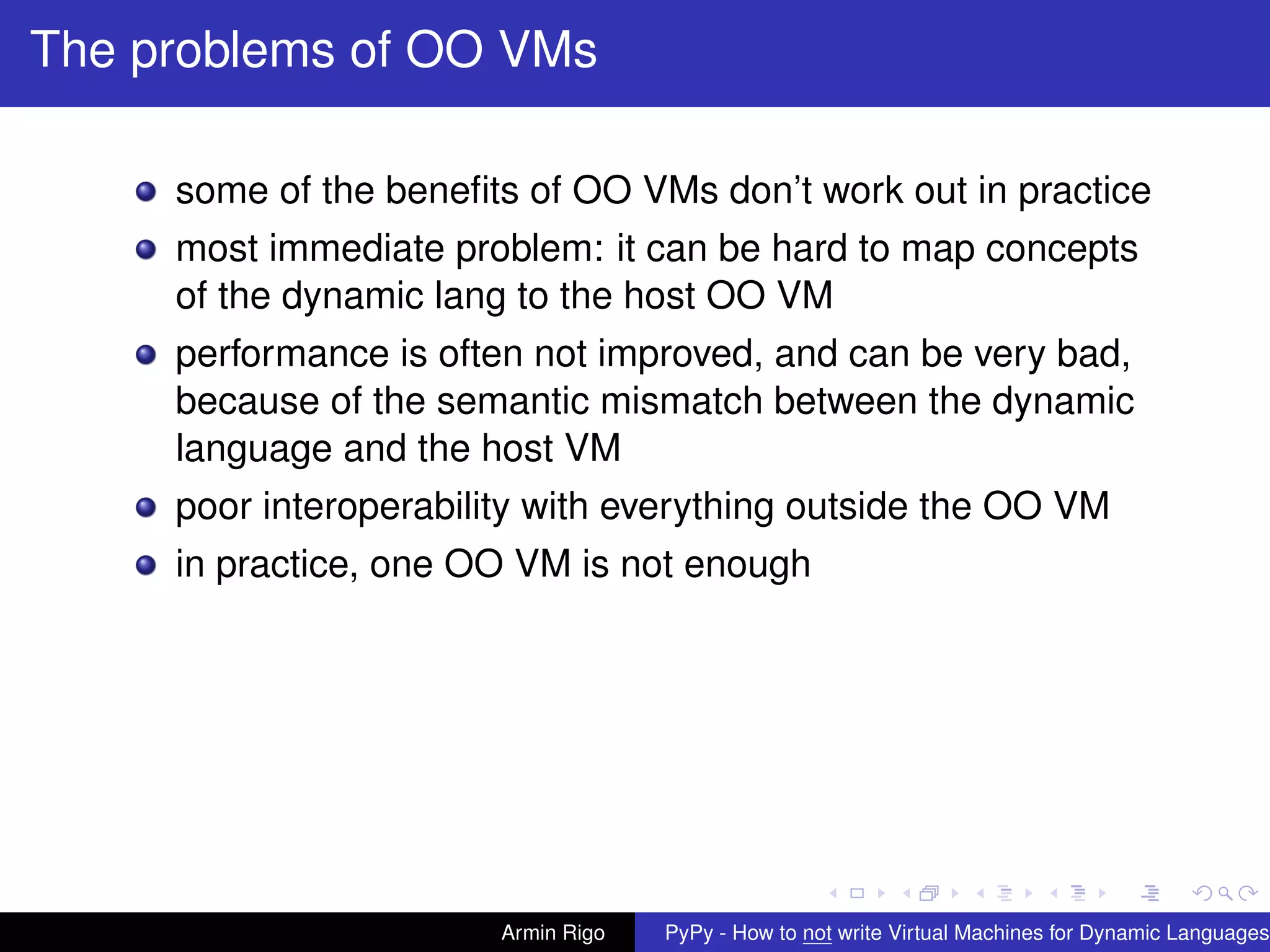 pypy-logo
The problems of OO VMs
some of the beneﬁts of OO VMs don’t work out in practice
most immediate problem: it can be hard to map concepts
of the dynamic lang to the host OO VM
performance is often not improved, and can be very bad,
because of the semantic mismatch between the dynamic
language and the host VM
poor interoperability with everything outside the OO VM
in practice, one OO VM is not enough
Armin Rigo PyPy - How to not write Virtual Machines for Dynamic Languages
 