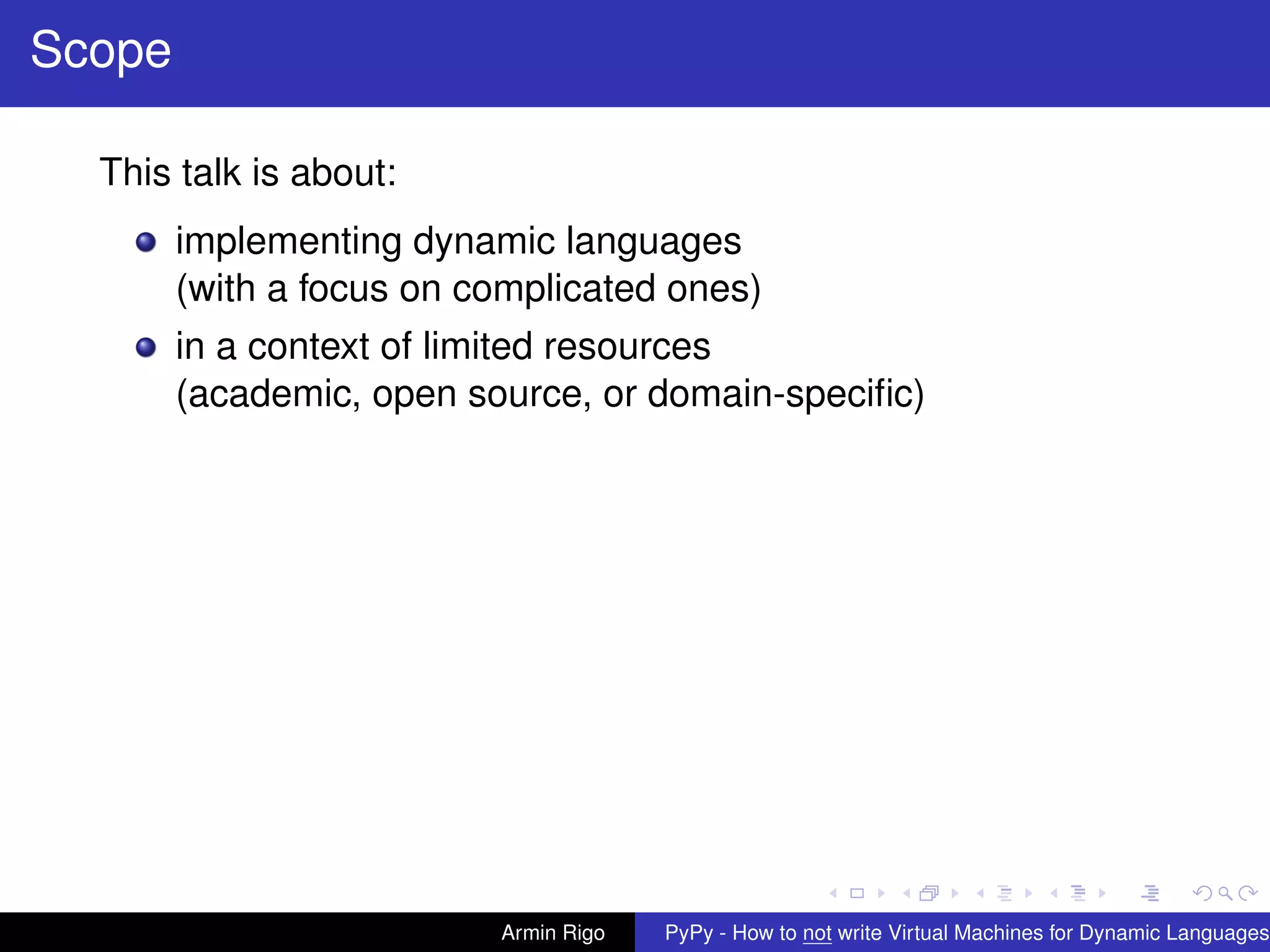 pypy-logo
Scope
This talk is about:
implementing dynamic languages
(with a focus on complicated ones)
in a context of limited resources
(academic, open source, or domain-speciﬁc)
Armin Rigo PyPy - How to not write Virtual Machines for Dynamic Languages
 