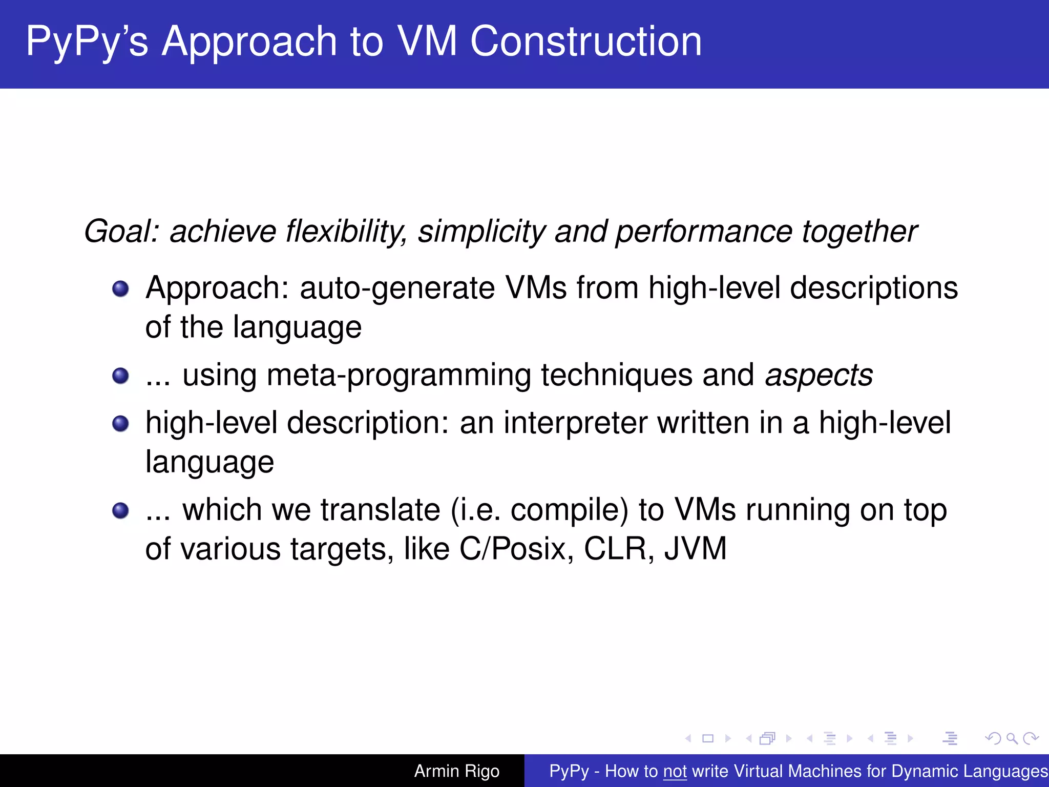 pypy-logo
PyPy’s Approach to VM Construction
Goal: achieve ﬂexibility, simplicity and performance together
Approach: auto-generate VMs from high-level descriptions
of the language
... using meta-programming techniques and aspects
high-level description: an interpreter written in a high-level
language
... which we translate (i.e. compile) to VMs running on top
of various targets, like C/Posix, CLR, JVM
Armin Rigo PyPy - How to not write Virtual Machines for Dynamic Languages
 