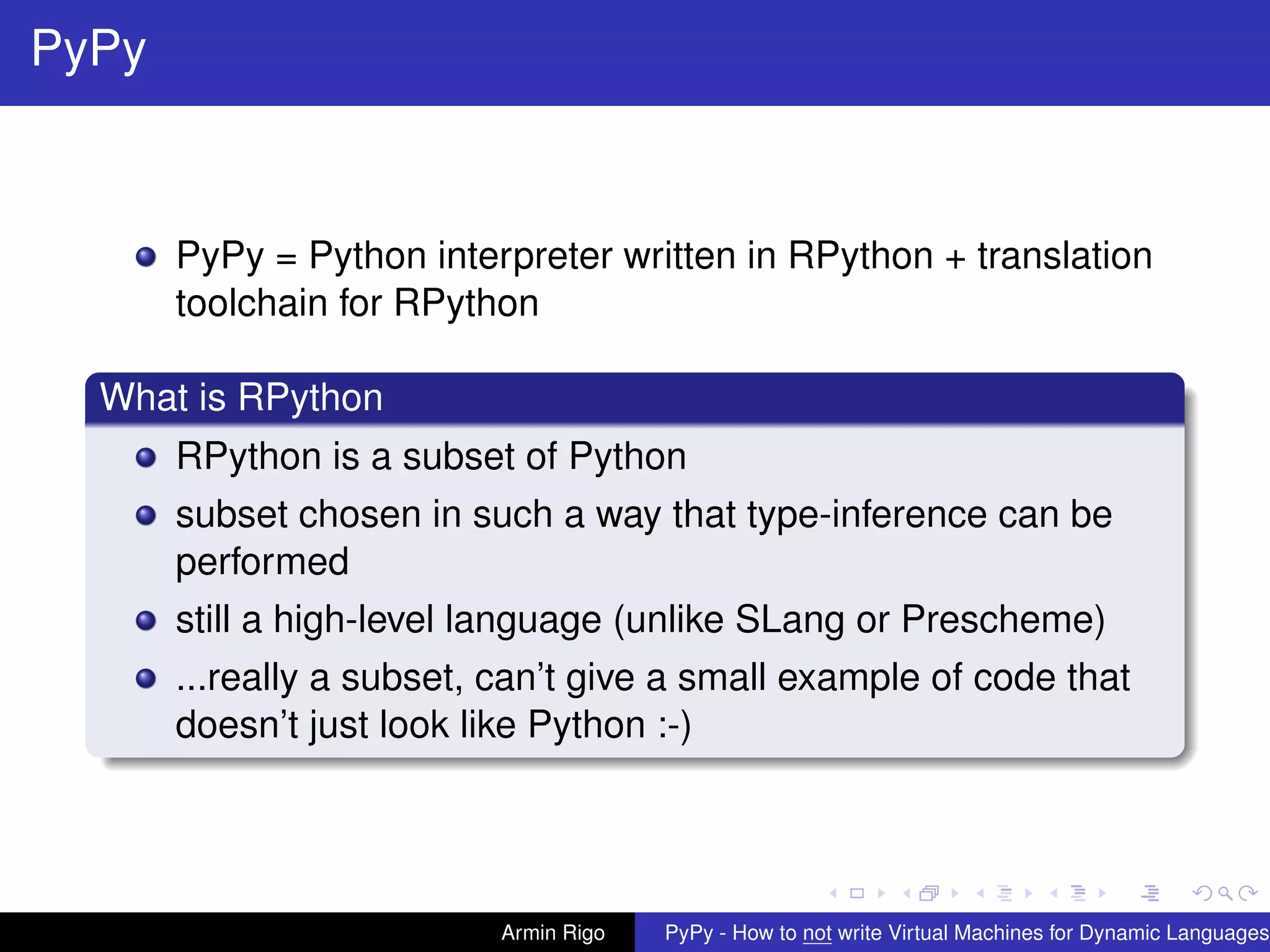 pypy-logo
PyPy
PyPy = Python interpreter written in RPython + translation
toolchain for RPython
What is RPython
RPython is a subset of Python
subset chosen in such a way that type-inference can be
performed
still a high-level language (unlike SLang or Prescheme)
...really a subset, can’t give a small example of code that
doesn’t just look like Python :-)
Armin Rigo PyPy - How to not write Virtual Machines for Dynamic Languages
 