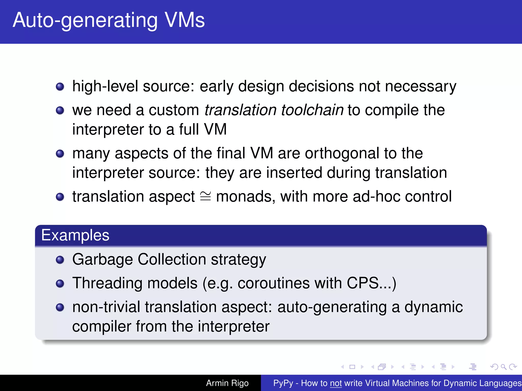 pypy-logo
Auto-generating VMs
high-level source: early design decisions not necessary
we need a custom translation toolchain to compile the
interpreter to a full VM
many aspects of the ﬁnal VM are orthogonal to the
interpreter source: they are inserted during translation
translation aspect ∼= monads, with more ad-hoc control
Examples
Garbage Collection strategy
Threading models (e.g. coroutines with CPS...)
non-trivial translation aspect: auto-generating a dynamic
compiler from the interpreter
Armin Rigo PyPy - How to not write Virtual Machines for Dynamic Languages
 