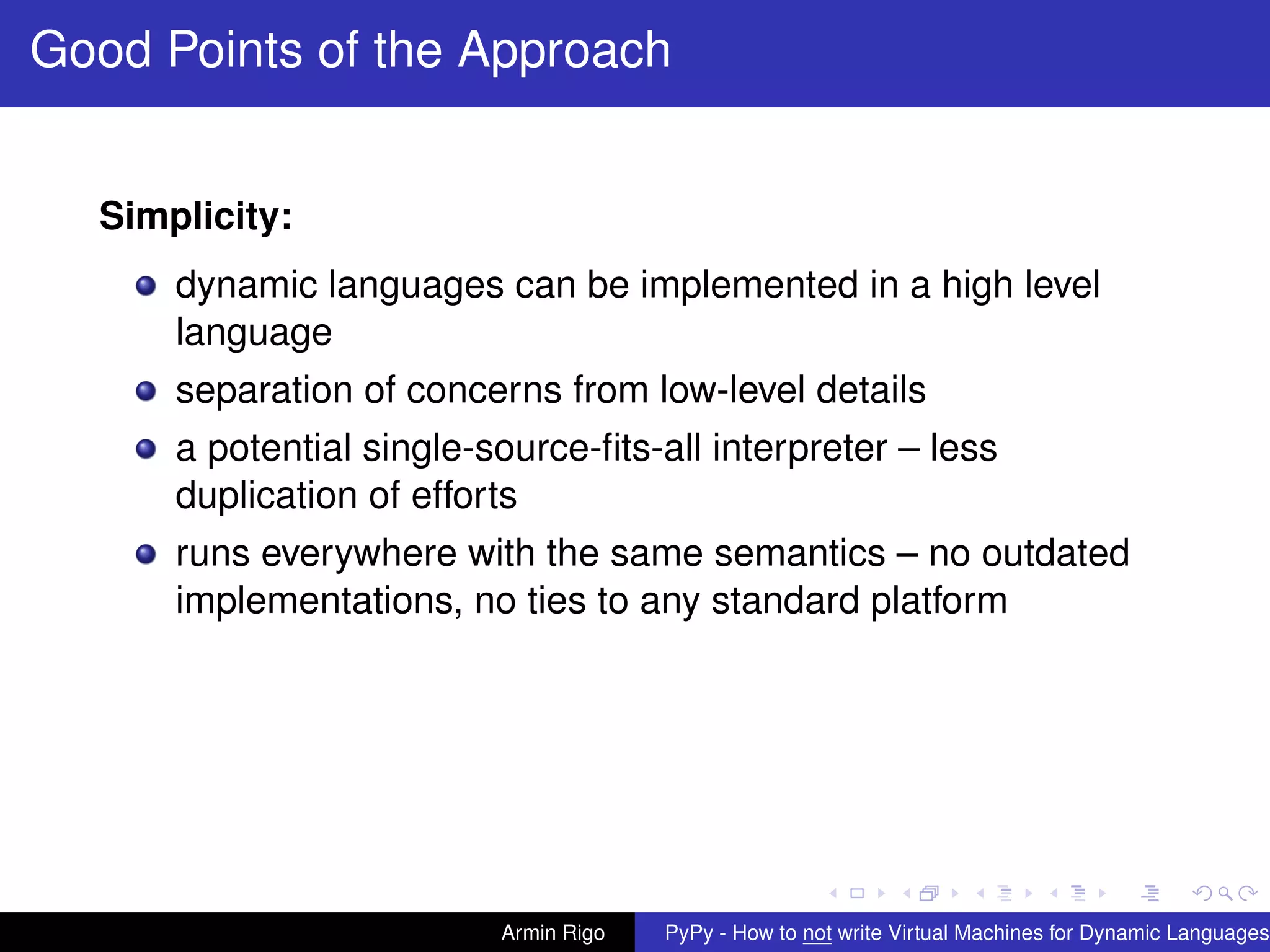 pypy-logo
Good Points of the Approach
Simplicity:
dynamic languages can be implemented in a high level
language
separation of concerns from low-level details
a potential single-source-ﬁts-all interpreter – less
duplication of efforts
runs everywhere with the same semantics – no outdated
implementations, no ties to any standard platform
Armin Rigo PyPy - How to not write Virtual Machines for Dynamic Languages
 