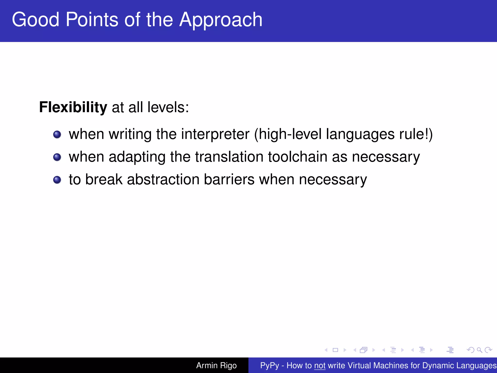 pypy-logo
Good Points of the Approach
Flexibility at all levels:
when writing the interpreter (high-level languages rule!)
when adapting the translation toolchain as necessary
to break abstraction barriers when necessary
Armin Rigo PyPy - How to not write Virtual Machines for Dynamic Languages
 
