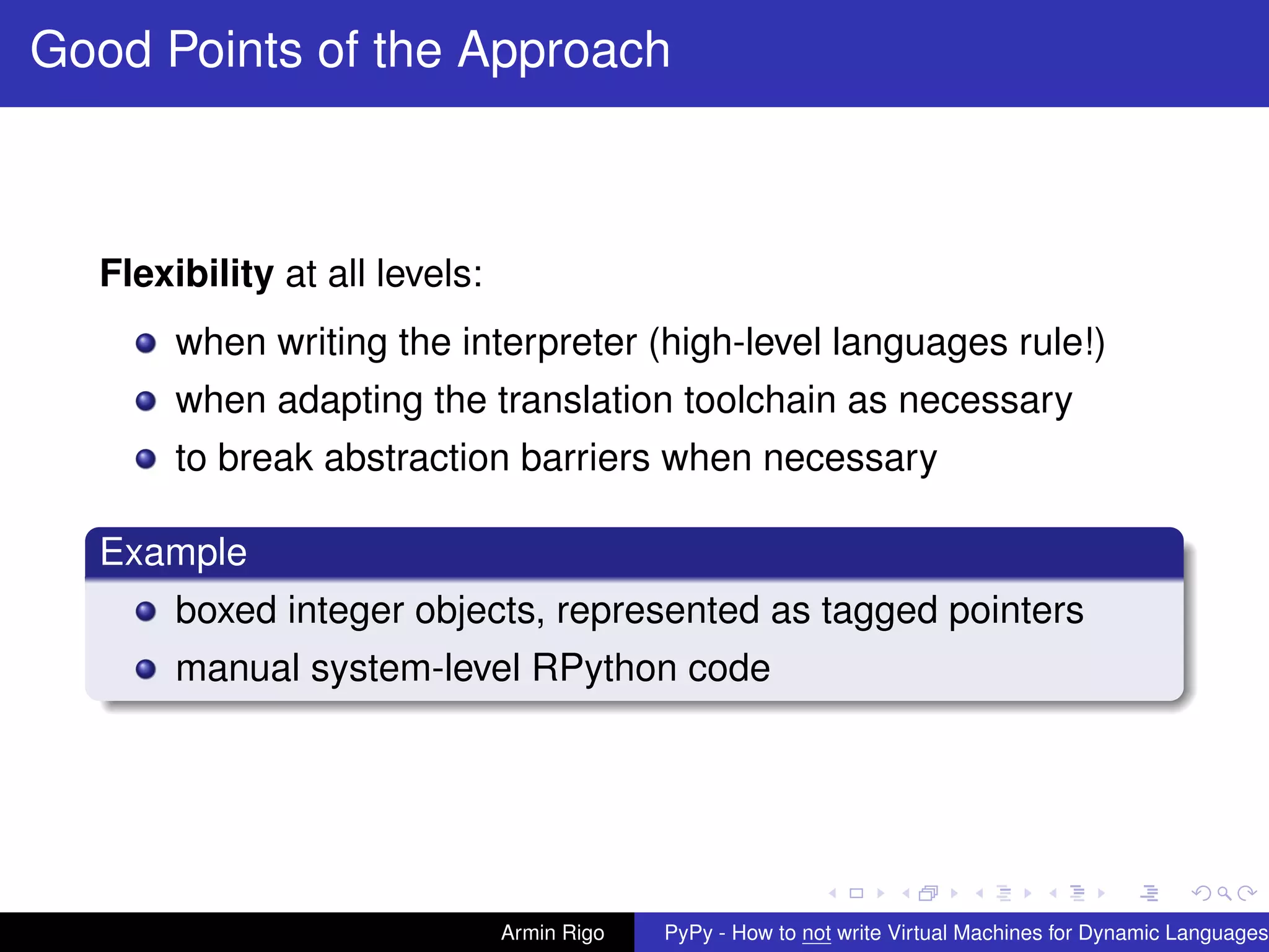 pypy-logo
Good Points of the Approach
Flexibility at all levels:
when writing the interpreter (high-level languages rule!)
when adapting the translation toolchain as necessary
to break abstraction barriers when necessary
Example
boxed integer objects, represented as tagged pointers
manual system-level RPython code
Armin Rigo PyPy - How to not write Virtual Machines for Dynamic Languages
 