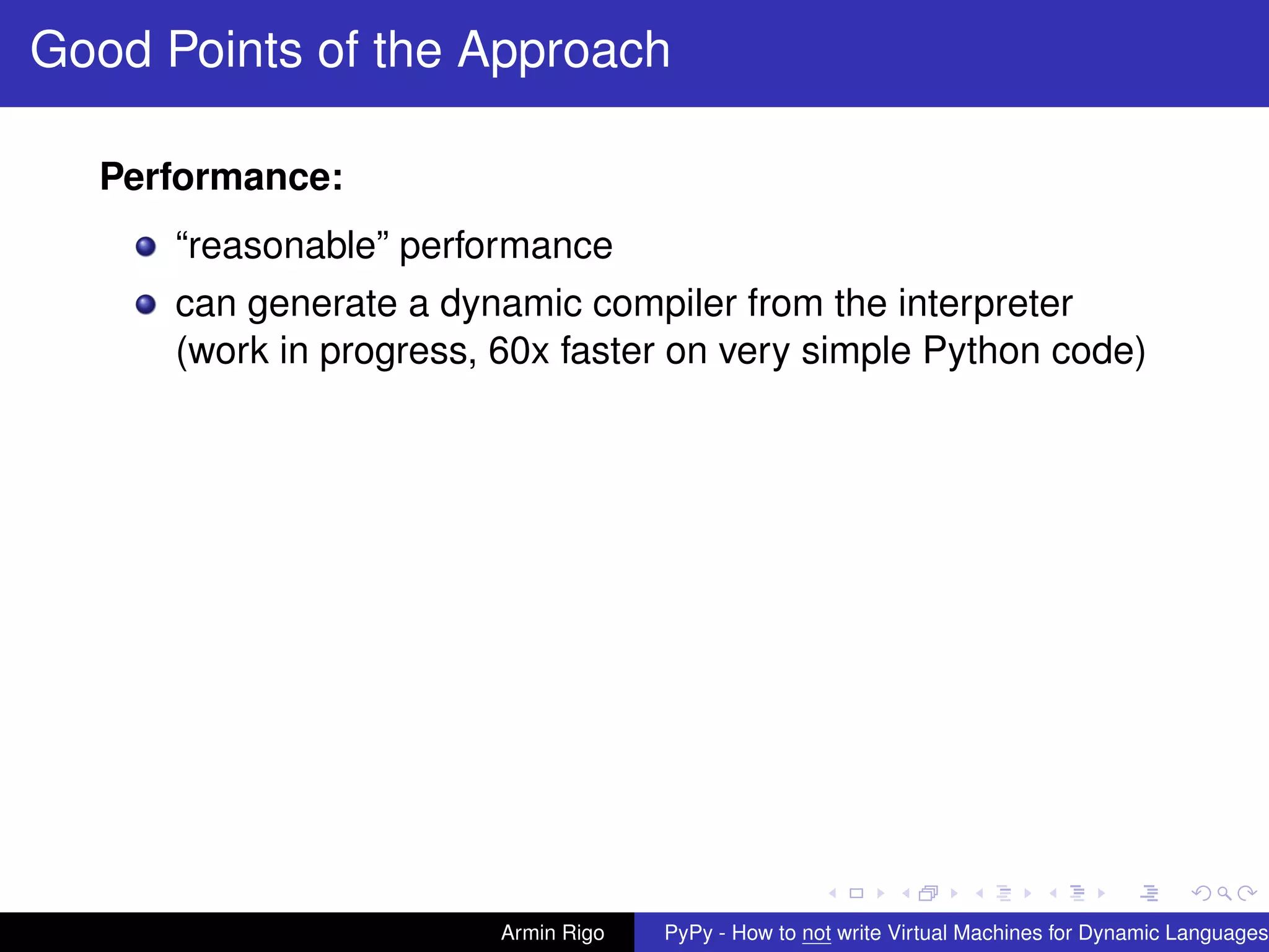 pypy-logo
Good Points of the Approach
Performance:
“reasonable” performance
can generate a dynamic compiler from the interpreter
(work in progress, 60x faster on very simple Python code)
Armin Rigo PyPy - How to not write Virtual Machines for Dynamic Languages
 