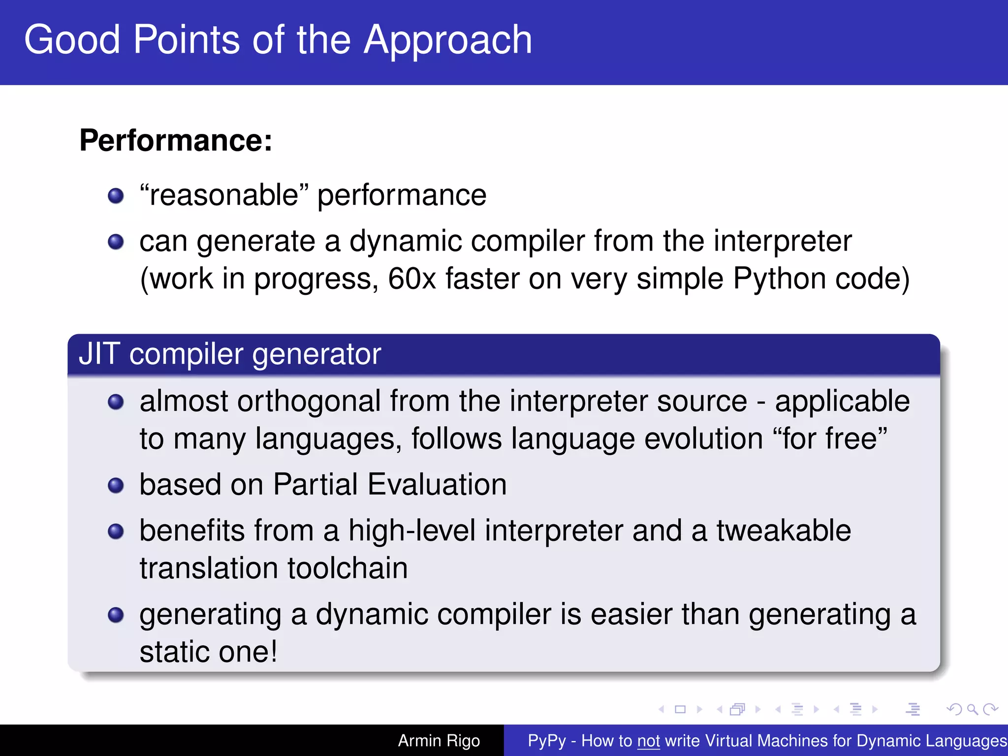 pypy-logo
Good Points of the Approach
Performance:
“reasonable” performance
can generate a dynamic compiler from the interpreter
(work in progress, 60x faster on very simple Python code)
JIT compiler generator
almost orthogonal from the interpreter source - applicable
to many languages, follows language evolution “for free”
based on Partial Evaluation
beneﬁts from a high-level interpreter and a tweakable
translation toolchain
generating a dynamic compiler is easier than generating a
static one!
Armin Rigo PyPy - How to not write Virtual Machines for Dynamic Languages
 