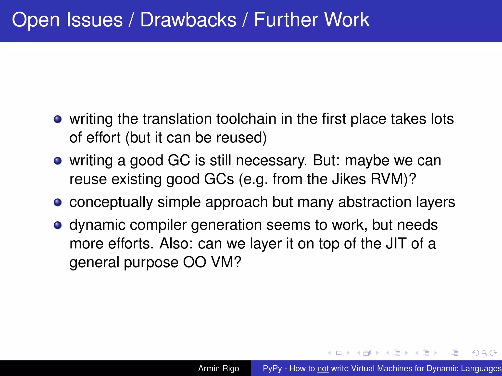pypy-logo
Open Issues / Drawbacks / Further Work
writing the translation toolchain in the ﬁrst place takes lots
of effort (but it can be reused)
writing a good GC is still necessary. But: maybe we can
reuse existing good GCs (e.g. from the Jikes RVM)?
conceptually simple approach but many abstraction layers
dynamic compiler generation seems to work, but needs
more efforts. Also: can we layer it on top of the JIT of a
general purpose OO VM?
Armin Rigo PyPy - How to not write Virtual Machines for Dynamic Languages
 