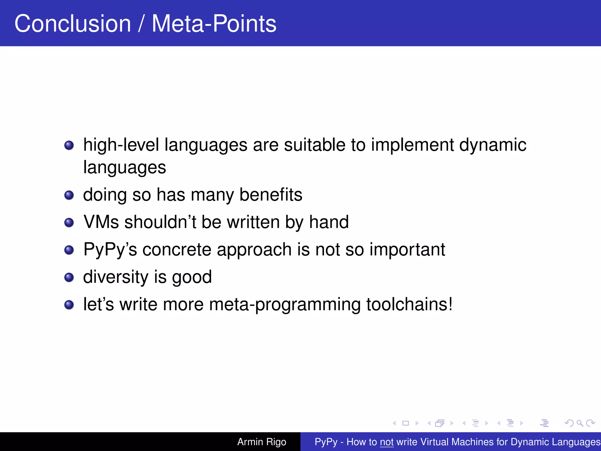 pypy-logo
Conclusion / Meta-Points
high-level languages are suitable to implement dynamic
languages
doing so has many beneﬁts
VMs shouldn’t be written by hand
PyPy’s concrete approach is not so important
diversity is good
let’s write more meta-programming toolchains!
Armin Rigo PyPy - How to not write Virtual Machines for Dynamic Languages
 