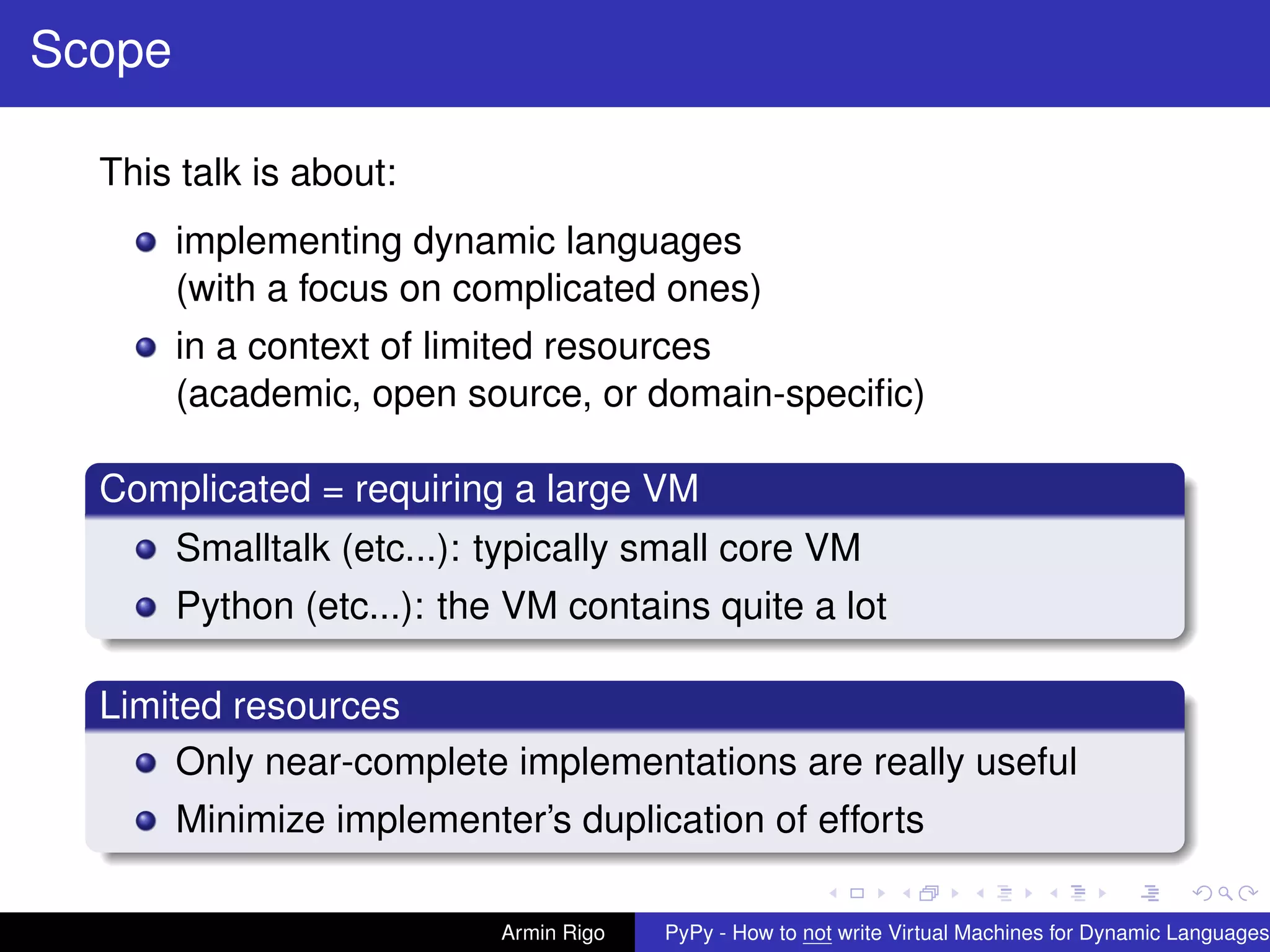 pypy-logo
Scope
This talk is about:
implementing dynamic languages
(with a focus on complicated ones)
in a context of limited resources
(academic, open source, or domain-speciﬁc)
Complicated = requiring a large VM
Smalltalk (etc...): typically small core VM
Python (etc...): the VM contains quite a lot
Limited resources
Only near-complete implementations are really useful
Minimize implementer’s duplication of efforts
Armin Rigo PyPy - How to not write Virtual Machines for Dynamic Languages
 