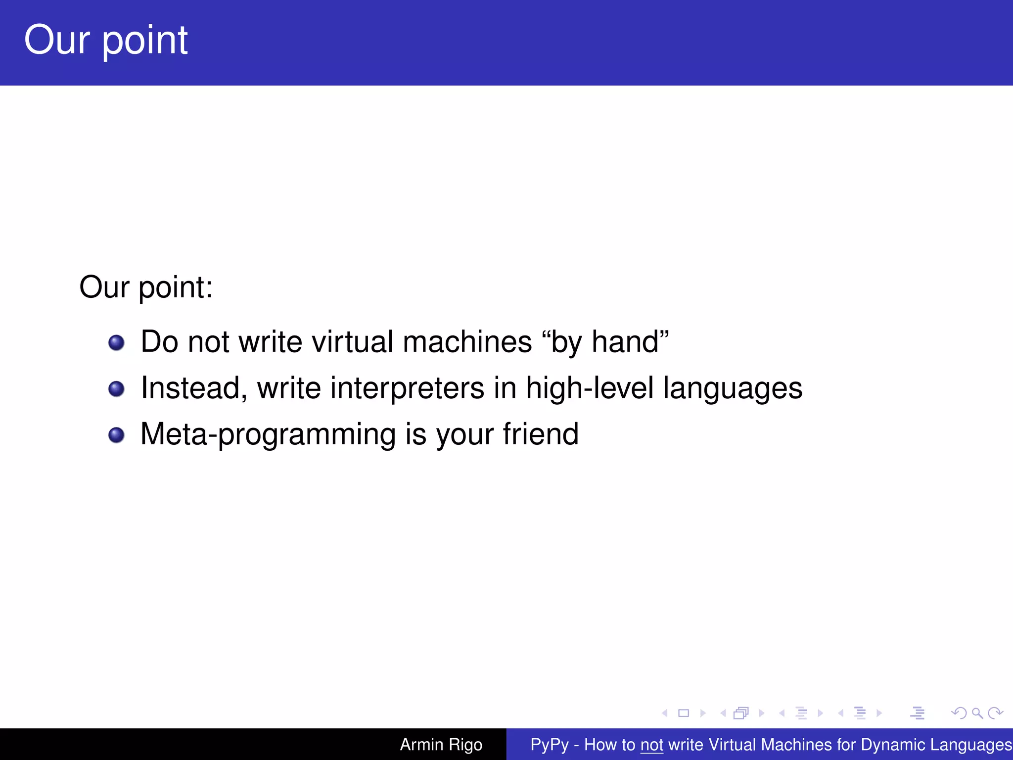 pypy-logo
Our point
Our point:
Do not write virtual machines “by hand”
Instead, write interpreters in high-level languages
Meta-programming is your friend
Armin Rigo PyPy - How to not write Virtual Machines for Dynamic Languages
 