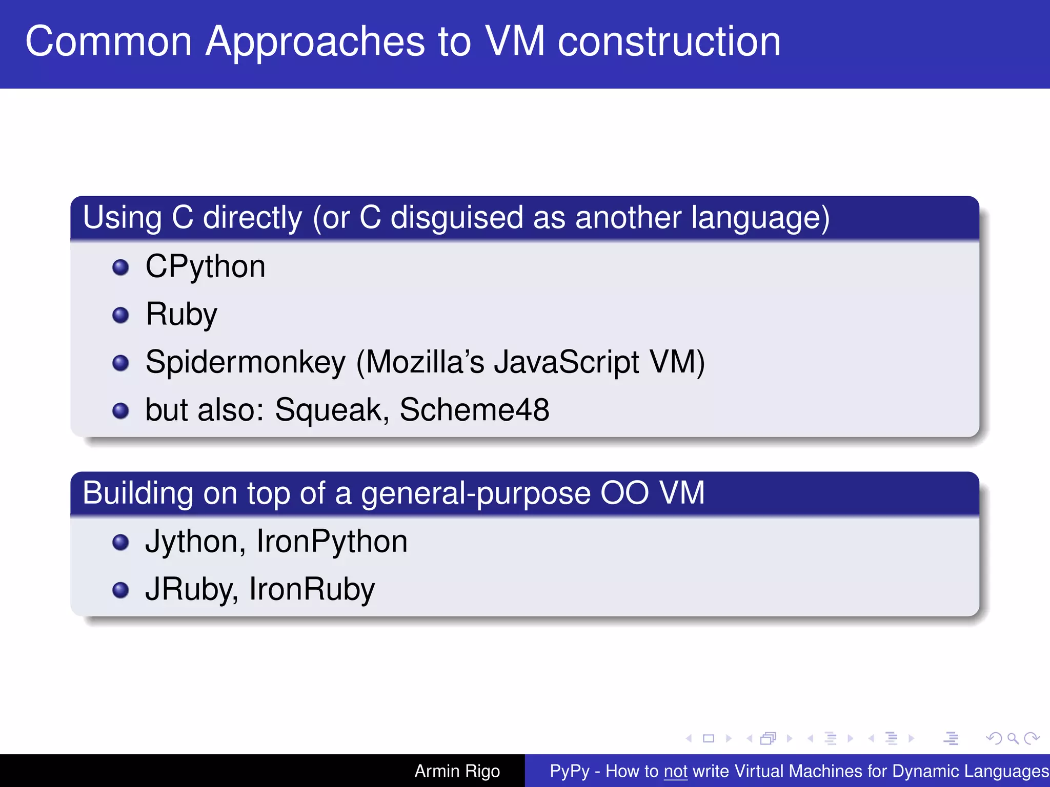 pypy-logo
Common Approaches to VM construction
Using C directly (or C disguised as another language)
CPython
Ruby
Spidermonkey (Mozilla’s JavaScript VM)
but also: Squeak, Scheme48
Building on top of a general-purpose OO VM
Jython, IronPython
JRuby, IronRuby
Armin Rigo PyPy - How to not write Virtual Machines for Dynamic Languages
 