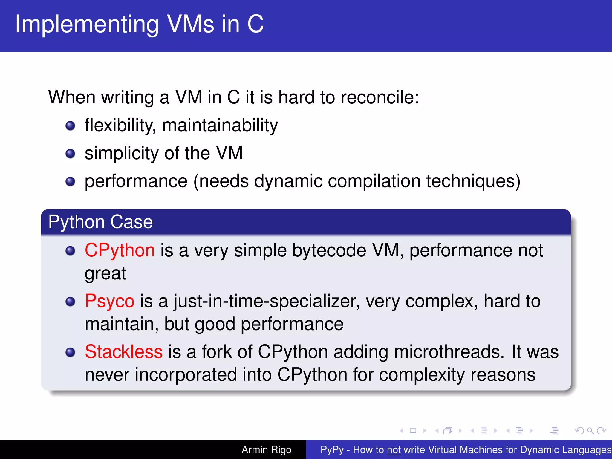 pypy-logo
Implementing VMs in C
When writing a VM in C it is hard to reconcile:
ﬂexibility, maintainability
simplicity of the VM
performance (needs dynamic compilation techniques)
Python Case
CPython is a very simple bytecode VM, performance not
great
Psyco is a just-in-time-specializer, very complex, hard to
maintain, but good performance
Stackless is a fork of CPython adding microthreads. It was
never incorporated into CPython for complexity reasons
Armin Rigo PyPy - How to not write Virtual Machines for Dynamic Languages
 