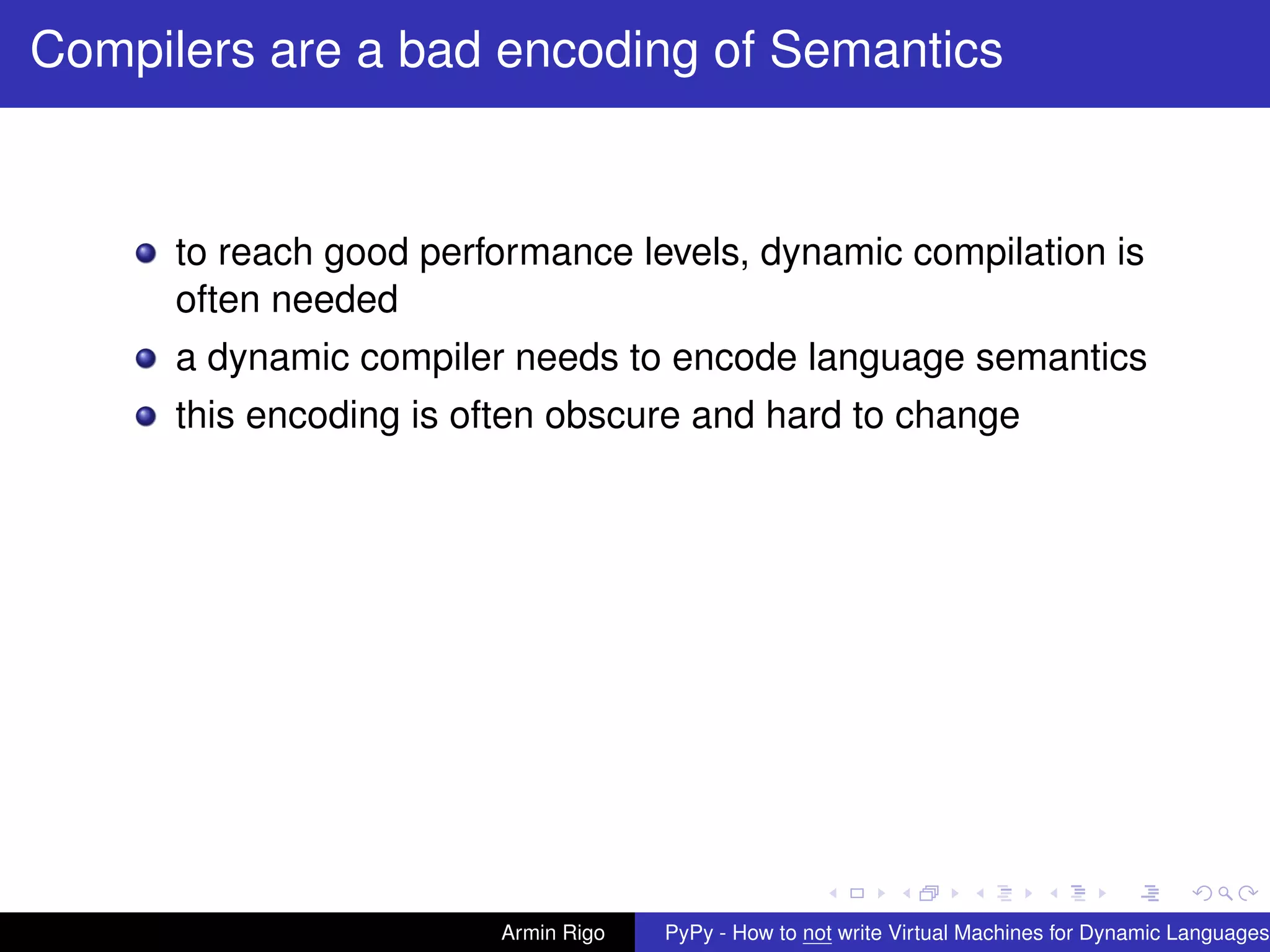 pypy-logo
Compilers are a bad encoding of Semantics
to reach good performance levels, dynamic compilation is
often needed
a dynamic compiler needs to encode language semantics
this encoding is often obscure and hard to change
Armin Rigo PyPy - How to not write Virtual Machines for Dynamic Languages
 