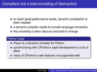 pypy-logo
Compilers are a bad encoding of Semantics
to reach good performance levels, dynamic compilation is
often needed
a dynamic compiler needs to encode language semantics
this encoding is often obscure and hard to change
Python Case
Psyco is a dynamic compiler for Python
synchronizing with CPython’s rapid development is a lot of
effort
many of CPython’s new features not supported well
Armin Rigo PyPy - How to not write Virtual Machines for Dynamic Languages
 