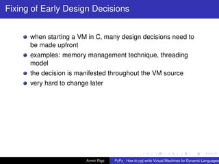 pypy-logo
Fixing of Early Design Decisions
when starting a VM in C, many design decisions need to
be made upfront
examples: memory management technique, threading
model
the decision is manifested throughout the VM source
very hard to change later
Armin Rigo PyPy - How to not write Virtual Machines for Dynamic Languages
 