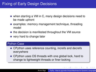 pypy-logo
Fixing of Early Design Decisions
when starting a VM in C, many design decisions need to
be made upfront
examples: memory management technique, threading
model
the decision is manifested throughout the VM source
very hard to change later
Python Case
CPython uses reference counting, increfs and decrefs
everywhere
CPython uses OS threads with one global lock, hard to
change to lightweight threads or ﬁner locking
Armin Rigo PyPy - How to not write Virtual Machines for Dynamic Languages
 