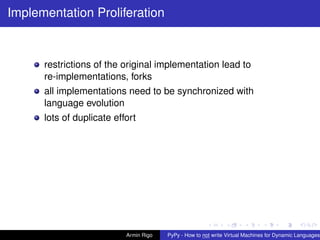 pypy-logo
Implementation Proliferation
restrictions of the original implementation lead to
re-implementations, forks
all implementations need to be synchronized with
language evolution
lots of duplicate effort
Armin Rigo PyPy - How to not write Virtual Machines for Dynamic Languages
 