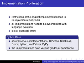 pypy-logo
Implementation Proliferation
restrictions of the original implementation lead to
re-implementations, forks
all implementations need to be synchronized with
language evolution
lots of duplicate effort
Python Case
several serious implementations: CPython, Stackless,
Psyco, Jython, IronPython, PyPy
the implementations have various grades of compliance
Armin Rigo PyPy - How to not write Virtual Machines for Dynamic Languages
 