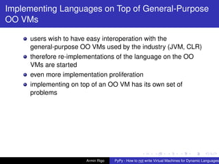 pypy-logo
Implementing Languages on Top of General-Purpose
OO VMs
users wish to have easy interoperation with the
general-purpose OO VMs used by the industry (JVM, CLR)
therefore re-implementations of the language on the OO
VMs are started
even more implementation proliferation
implementing on top of an OO VM has its own set of
problems
Armin Rigo PyPy - How to not write Virtual Machines for Dynamic Languages
 