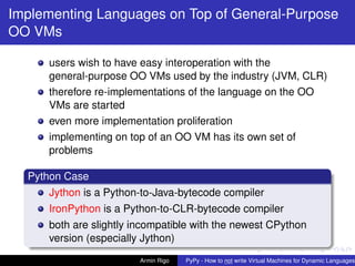 pypy-logo
Implementing Languages on Top of General-Purpose
OO VMs
users wish to have easy interoperation with the
general-purpose OO VMs used by the industry (JVM, CLR)
therefore re-implementations of the language on the OO
VMs are started
even more implementation proliferation
implementing on top of an OO VM has its own set of
problems
Python Case
Jython is a Python-to-Java-bytecode compiler
IronPython is a Python-to-CLR-bytecode compiler
both are slightly incompatible with the newest CPython
version (especially Jython)
Armin Rigo PyPy - How to not write Virtual Machines for Dynamic Languages
 