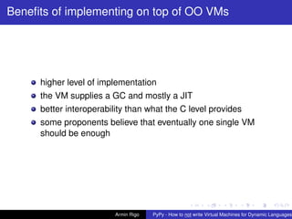 pypy-logo
Beneﬁts of implementing on top of OO VMs
higher level of implementation
the VM supplies a GC and mostly a JIT
better interoperability than what the C level provides
some proponents believe that eventually one single VM
should be enough
Armin Rigo PyPy - How to not write Virtual Machines for Dynamic Languages
 