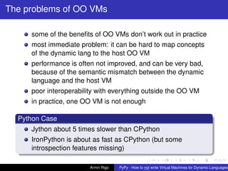 pypy-logo
The problems of OO VMs
some of the beneﬁts of OO VMs don’t work out in practice
most immediate problem: it can be hard to map concepts
of the dynamic lang to the host OO VM
performance is often not improved, and can be very bad,
because of the semantic mismatch between the dynamic
language and the host VM
poor interoperability with everything outside the OO VM
in practice, one OO VM is not enough
Python Case
Jython about 5 times slower than CPython
IronPython is about as fast as CPython (but some
introspection features missing)
Armin Rigo PyPy - How to not write Virtual Machines for Dynamic Languages
 