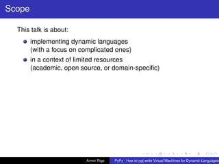 pypy-logo
Scope
This talk is about:
implementing dynamic languages
(with a focus on complicated ones)
in a context of limited resources
(academic, open source, or domain-speciﬁc)
Armin Rigo PyPy - How to not write Virtual Machines for Dynamic Languages
 