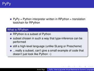 pypy-logo
PyPy
PyPy = Python interpreter written in RPython + translation
toolchain for RPython
What is RPython
RPython is a subset of Python
subset chosen in such a way that type-inference can be
performed
still a high-level language (unlike SLang or Prescheme)
...really a subset, can’t give a small example of code that
doesn’t just look like Python :-)
Armin Rigo PyPy - How to not write Virtual Machines for Dynamic Languages
 