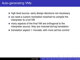pypy-logo
Auto-generating VMs
high-level source: early design decisions not necessary
we need a custom translation toolchain to compile the
interpreter to a full VM
many aspects of the ﬁnal VM are orthogonal to the
interpreter source: they are inserted during translation
translation aspect ∼= monads, with more ad-hoc control
Armin Rigo PyPy - How to not write Virtual Machines for Dynamic Languages
 