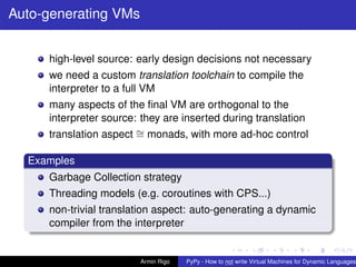pypy-logo
Auto-generating VMs
high-level source: early design decisions not necessary
we need a custom translation toolchain to compile the
interpreter to a full VM
many aspects of the ﬁnal VM are orthogonal to the
interpreter source: they are inserted during translation
translation aspect ∼= monads, with more ad-hoc control
Examples
Garbage Collection strategy
Threading models (e.g. coroutines with CPS...)
non-trivial translation aspect: auto-generating a dynamic
compiler from the interpreter
Armin Rigo PyPy - How to not write Virtual Machines for Dynamic Languages
 