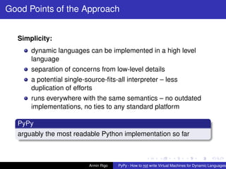 pypy-logo
Good Points of the Approach
Simplicity:
dynamic languages can be implemented in a high level
language
separation of concerns from low-level details
a potential single-source-ﬁts-all interpreter – less
duplication of efforts
runs everywhere with the same semantics – no outdated
implementations, no ties to any standard platform
PyPy
arguably the most readable Python implementation so far
Armin Rigo PyPy - How to not write Virtual Machines for Dynamic Languages
 