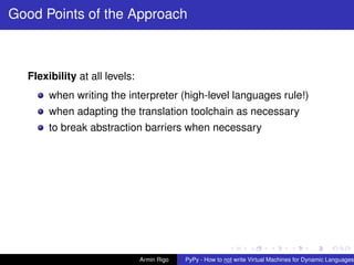 pypy-logo
Good Points of the Approach
Flexibility at all levels:
when writing the interpreter (high-level languages rule!)
when adapting the translation toolchain as necessary
to break abstraction barriers when necessary
Armin Rigo PyPy - How to not write Virtual Machines for Dynamic Languages
 