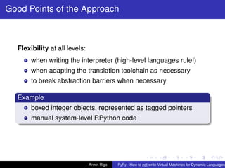 pypy-logo
Good Points of the Approach
Flexibility at all levels:
when writing the interpreter (high-level languages rule!)
when adapting the translation toolchain as necessary
to break abstraction barriers when necessary
Example
boxed integer objects, represented as tagged pointers
manual system-level RPython code
Armin Rigo PyPy - How to not write Virtual Machines for Dynamic Languages
 