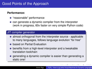 pypy-logo
Good Points of the Approach
Performance:
“reasonable” performance
can generate a dynamic compiler from the interpreter
(work in progress, 60x faster on very simple Python code)
JIT compiler generator
almost orthogonal from the interpreter source - applicable
to many languages, follows language evolution “for free”
based on Partial Evaluation
beneﬁts from a high-level interpreter and a tweakable
translation toolchain
generating a dynamic compiler is easier than generating a
static one!
Armin Rigo PyPy - How to not write Virtual Machines for Dynamic Languages
 