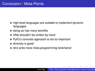 pypy-logo
Conclusion / Meta-Points
high-level languages are suitable to implement dynamic
languages
doing so has many beneﬁts
VMs shouldn’t be written by hand
PyPy’s concrete approach is not so important
diversity is good
let’s write more meta-programming toolchains!
Armin Rigo PyPy - How to not write Virtual Machines for Dynamic Languages
 
