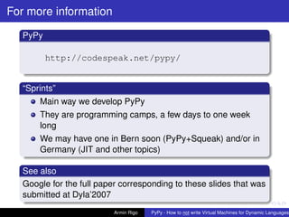 pypy-logo
For more information
PyPy
http://codespeak.net/pypy/
“Sprints”
Main way we develop PyPy
They are programming camps, a few days to one week
long
We may have one in Bern soon (PyPy+Squeak) and/or in
Germany (JIT and other topics)
See also
Google for the full paper corresponding to these slides that was
submitted at Dyla’2007
Armin Rigo PyPy - How to not write Virtual Machines for Dynamic Languages
 