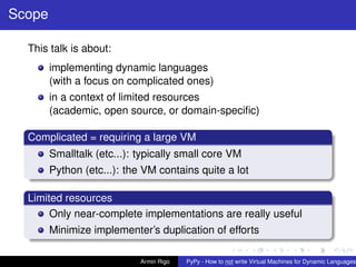 pypy-logo
Scope
This talk is about:
implementing dynamic languages
(with a focus on complicated ones)
in a context of limited resources
(academic, open source, or domain-speciﬁc)
Complicated = requiring a large VM
Smalltalk (etc...): typically small core VM
Python (etc...): the VM contains quite a lot
Limited resources
Only near-complete implementations are really useful
Minimize implementer’s duplication of efforts
Armin Rigo PyPy - How to not write Virtual Machines for Dynamic Languages
 