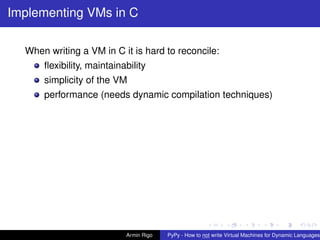 pypy-logo
Implementing VMs in C
When writing a VM in C it is hard to reconcile:
ﬂexibility, maintainability
simplicity of the VM
performance (needs dynamic compilation techniques)
Armin Rigo PyPy - How to not write Virtual Machines for Dynamic Languages
 