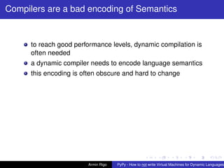 pypy-logo
Compilers are a bad encoding of Semantics
to reach good performance levels, dynamic compilation is
often needed
a dynamic compiler needs to encode language semantics
this encoding is often obscure and hard to change
Armin Rigo PyPy - How to not write Virtual Machines for Dynamic Languages
 