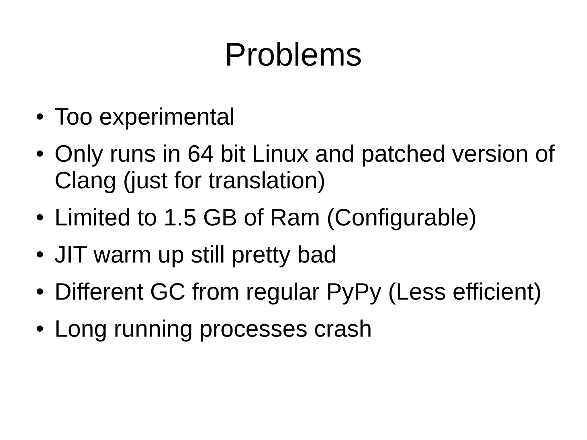 Problems
● Too experimental
● Only runs in 64 bit Linux and patched version of
Clang (just for translation)
● Limited to 1.5 GB of Ram (Configurable)
● JIT warm up still pretty bad
● Different GC from regular PyPy (Less efficient)
● Long running processes crash
 