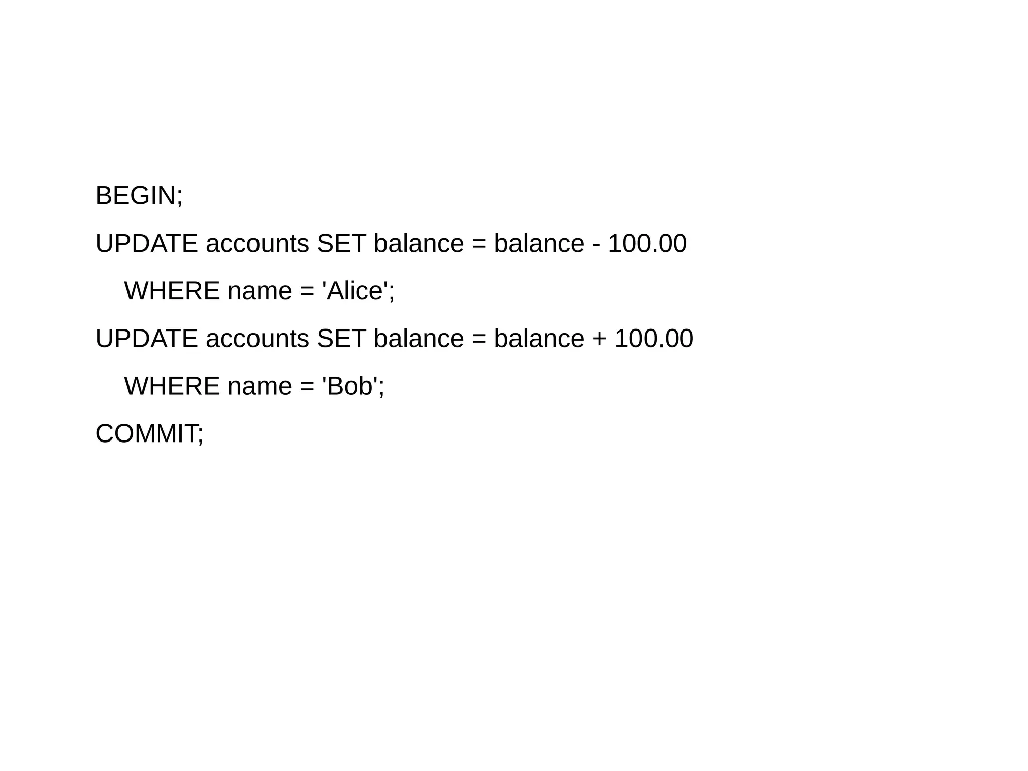 BEGIN;
UPDATE accounts SET balance = balance - 100.00
WHERE name = 'Alice';
UPDATE accounts SET balance = balance + 100.00
WHERE name = 'Bob';
COMMIT;
 