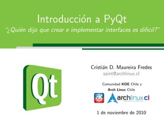 Introducci´on a PyQt
“¿Qui´en dijo que crear e implementar interfaces es diﬁcil?”
Cristi´an D. Maureira Fredes
saint@archlinux.cl
Comunidad KDE Chile y
Arch Linux Chile
1 de noviembre de 2010
 
