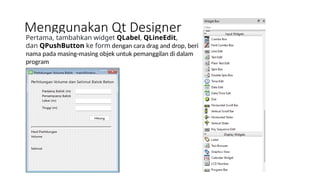 Menggunakan Qt Designer
Pertama, tambahkan widget QLabel, QLineEdit,
dan QPushButton ke form dengan cara drag and drop, beri
nama pada masing-masing objek untuk pemanggilan di dalam
program
 