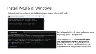 Install PyQT6 di Windows
Selanjutnya anda perlu menginstall kelengkapan pyqt6, yaitu pyqt6 tools
Perhatikan direktori di mana tools pada pyqt6
terpasang, yaitu : designer.exe
directory python -> Libsite-packages
qt6_applications Qtbindesigner.exe
Dengan file explorer cari file designer.exe,
dobel klik untuk menjalankan file tersebut
 